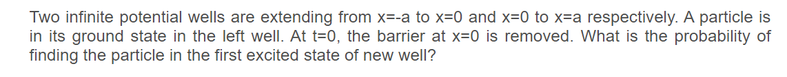 Two infinite potential wells are extending from x=-a to x=0 and x=0 to x=a respectively. A particle is
in its ground state in the left well. At t=0, the barrier at x=0 is removed. What is the probability of
finding the particle in the first excited state of new well?
