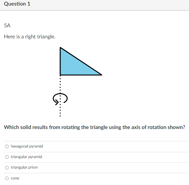 Question 1
5A
Here is a right triangle.
Which solid results from rotating the triangle using the axis of rotation shown?
O hexagonal pyramid
O triangular pyramid
O triangular prism
cone
