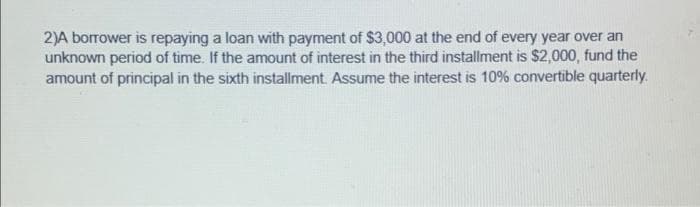 2)A borrower is repaying a loan with payment of $3,000 at the end of every year over an
unknown period of time. If the amount of interest in the third installment is $2,000, fund the
amount of principal in the sixth installment. Assume the interest is 10% convertible quarterly.
