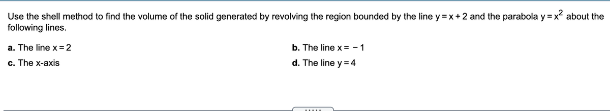 Use the shell method to find the volume of the solid generated by revolving the region bounded by the line y =x+ 2 and the parabola y =x about the
following lines.
a. The line x=2
b. The line x = - 1
c. The x-axis
d. The line y = 4
