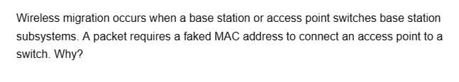 Wireless migration occurs when a base station or access point switches base station
subsystems. A packet requires a faked MAC address to connect an access point to a
switch. Why?