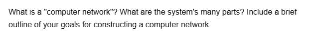 What is a "computer network"? What are the system's many parts? Include a brief
outline of your goals for constructing a computer network.