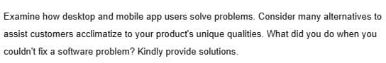 Examine how desktop and mobile app users solve problems. Consider many alternatives to
assist customers acclimatize to your product's unique qualities. What did you do when you
couldn't fix a software problem? Kindly provide solutions.