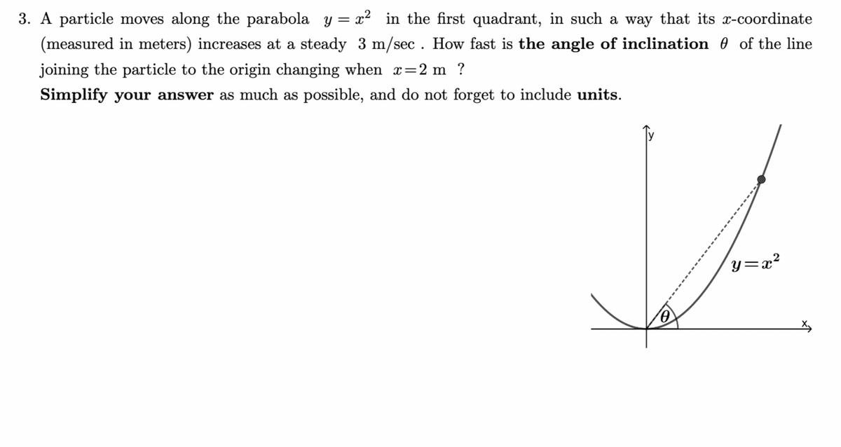 3. A particle moves along the parabola y = x² in the first quadrant, in such a way that its x-coordinate
(measured in meters) increases at a steady 3 m/sec. How fast is the angle of inclination of the line
joining the particle to the origin changing when x=2 m ?
Simplify your answer as much as possible, and do not forget to include units.
Jos
y=x²
0