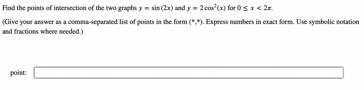 Find the points of intersection of the two graphs y = sin (2x) and y=
(Give your answer as a comma-separated
and fractions where needed.)
2 cos² (x) for 0 < x < 2π.
list of points in the form (*,*). Express numbers in exact form. Use symbolic notation
point: