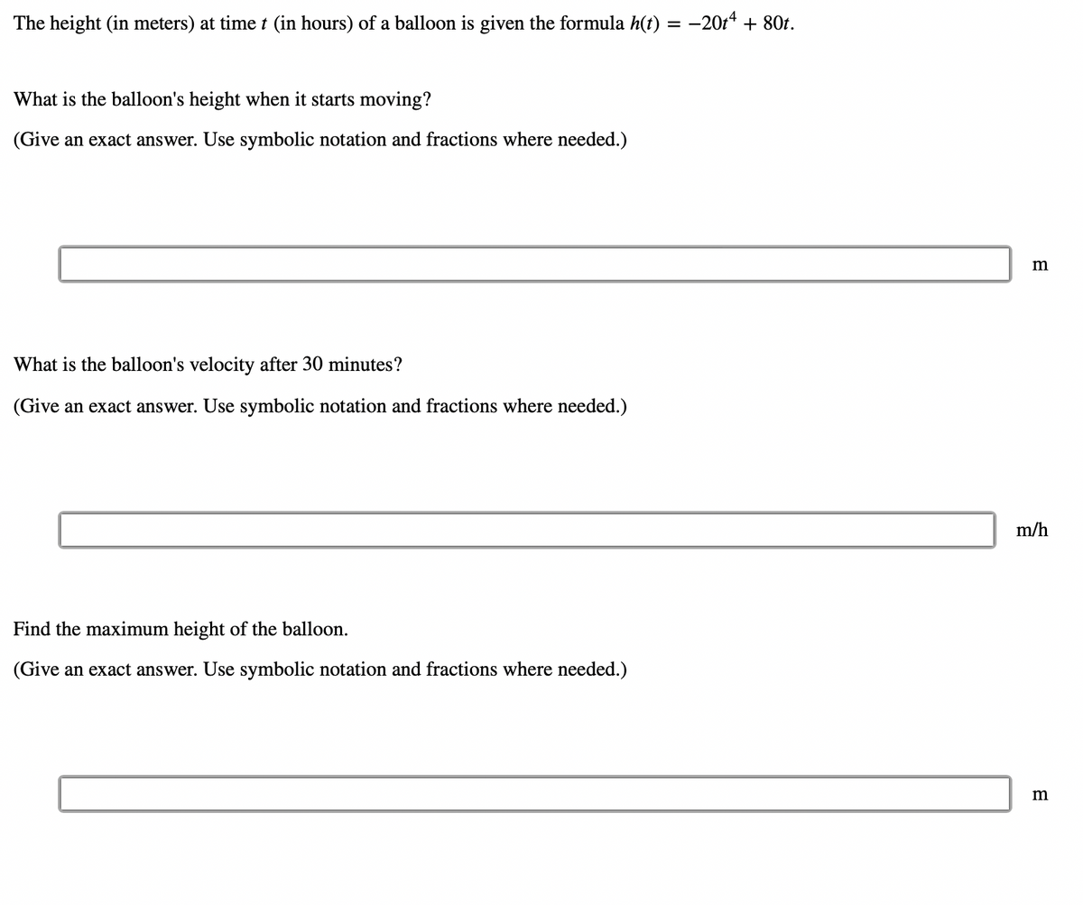 The height (in meters) at time t (in hours) of a balloon is given the formula h(t) = −20t4 + 80t.
What is the balloon's height when it starts moving?
(Give an exact answer. Use symbolic notation and fractions where needed.)
What is the balloon's velocity after 30 minutes?
(Give an exact answer. Use symbolic notation and fractions where needed.)
Find the maximum height of the balloon.
(Give an exact answer. Use symbolic notation and fractions where needed.)
m
m/h
m