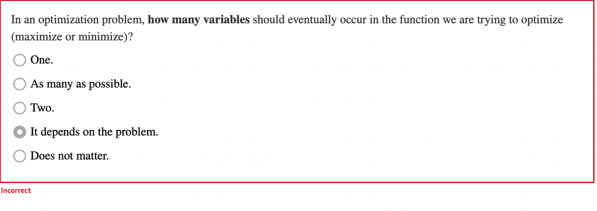 In an optimization problem, how many variables should eventually occur in the function we are trying to optimize
(maximize or minimize)?
One.
As many as possible.
Two.
It depends on the problem.
Does not matter.
Incorrect