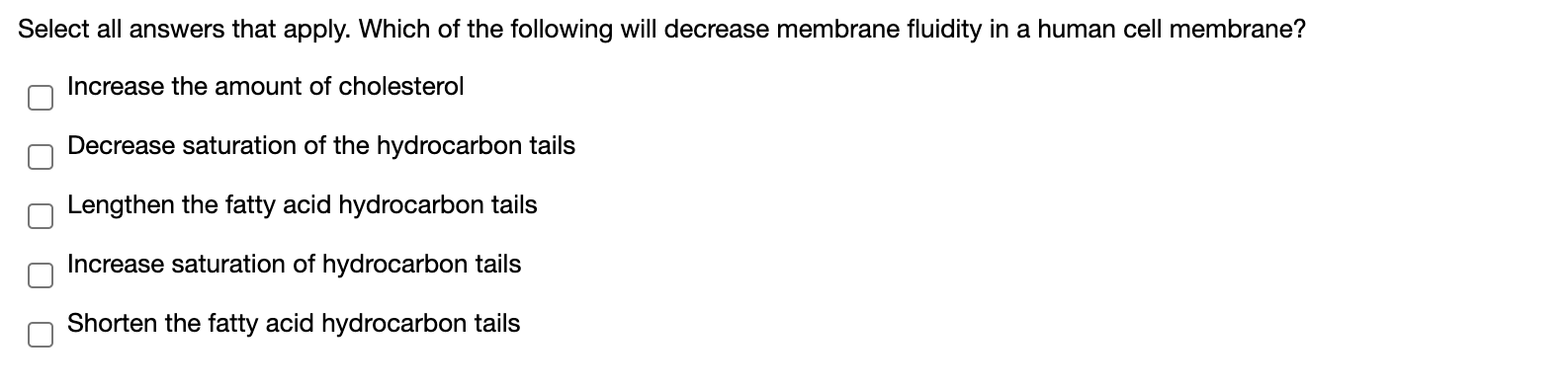 Select all answers that apply. Which of the following will decrease membrane fluidity in a human cell membrane?
Increase the amount of cholesterol
Decrease saturation of the hydrocarbon tails
Lengthen the fatty acid hydrocarbon tails
Increase saturation of hydrocarbon tails
Shorten the fatty acid hydrocarbon tails
