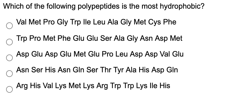 Which of the following polypeptides is the most hydrophobic?
Val Met Pro Gly Trp lle Leu Ala Gly Met Cys Phe
Trp Pro Met Phe Glu Glu Ser Ala Gly Asn Asp Met
Asp Glu Asp Glu Met Glu Pro Leu Asp Asp Val Glu
Asn Ser His Asn Gln Ser Thr Tyr Ala His Asp Gln
Arg His Val Lys Met Lys Arg Trp Trp Lys lle His
