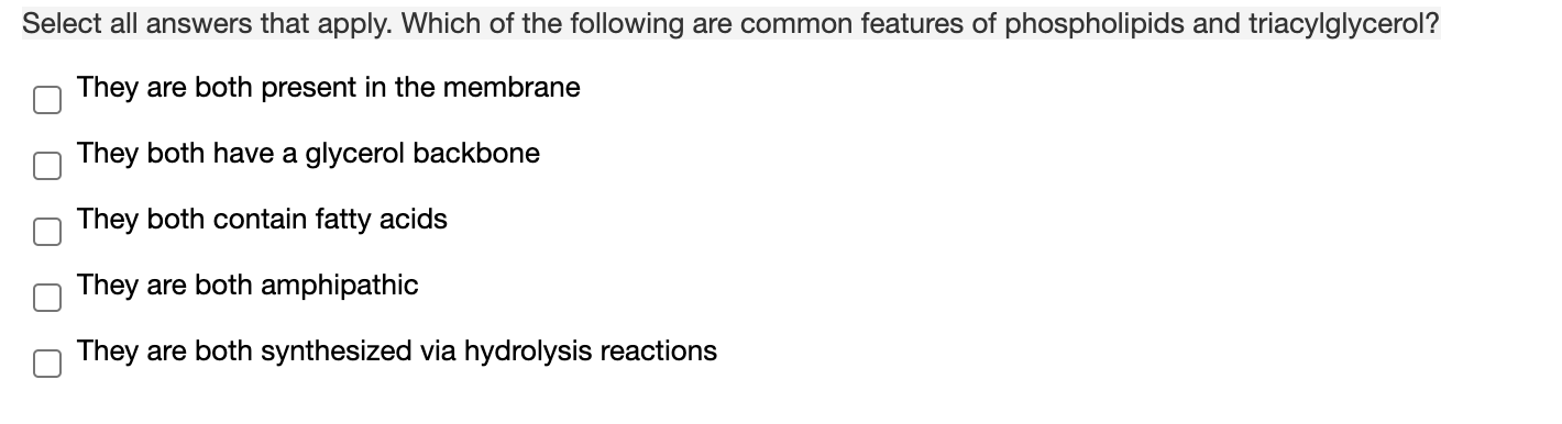 Select all answers that apply. Which of the following are common features of phospholipids and triacylglycerol?
They are both present in the membrane
They both have a glycerol backbone
They both contain fatty acids
They are both amphipathic
They are both synthesized via hydrolysis reactions
