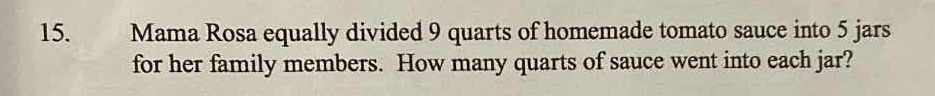 Mama Rosa equally divided 9 quarts of homemade tomato sauce into 5 jars
for her family members. How many quarts of sauce went into each jar?
15.
