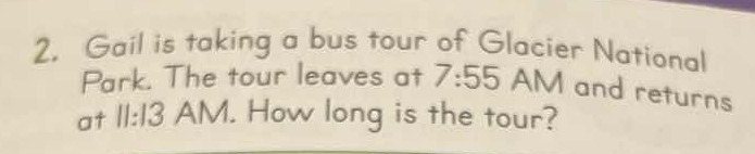 2. Gail is taking a bus tour of Glacier National
Park. The tour leaves at 7:55 AM and returns
Park The tour leaves at /:55 AM and returns
at ll:13 AM. How long is the tour?
