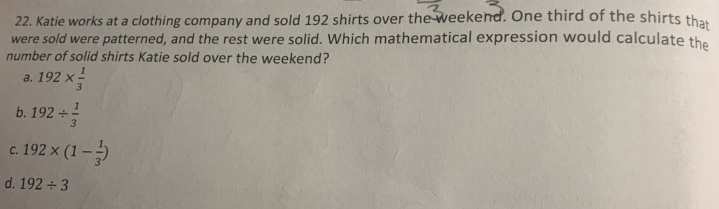 22. Katie works at a clothing company and sold 192 shirts over the weekend. One third of the shirts th
were sold were patterned, and the rest were solid. Which mathematical expression would calculate the
number of solid shirts Katie sold over the weekend?
a. 192 x
3
1
b. 192
c. 192 x (1 -5
с.
d. 192 3
