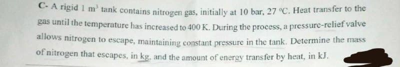 C-A rigid 1 m³ tank contains nitrogen gas, initially at 10 bar, 27 °C. Heat transfer to the
gas until the temperature has increased to 400 K. During the process, a pressure-relief valve
allows nitrogen to escape, maintaining constant pressure in the tank. Determine the mass
of nitrogen that escapes, in kg, and the amount of energy transfer by heat, in kJ.