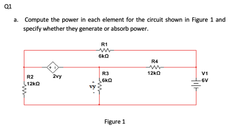 Q1
a. Compute the power in each element for the circuit shown in Figure 1 and
specify whether they generate or absorb power.
R1
6kQ
R4
R3
12kQ
V1
R2
2vy
6kQ
6V
12kQ
Figure 1
