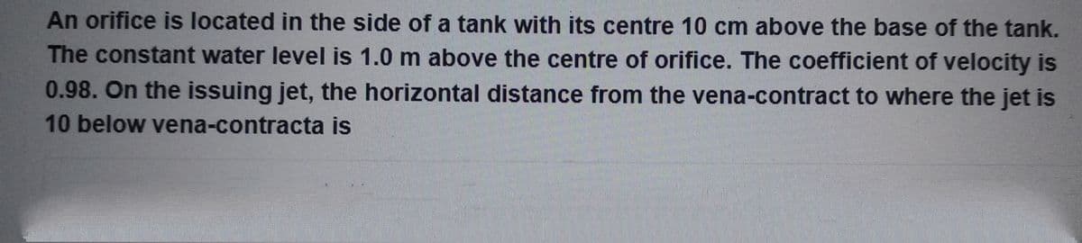 An orifice is located in the side of a tank with its centre 10 cm above the base of the tank.
The constant water level is 1.0 m above the centre of orifice. The coefficient of velocity is
0.98. On the issuing jet, the horizontal distance from the vena-contract to where the jet is
10 below vena-contracta is