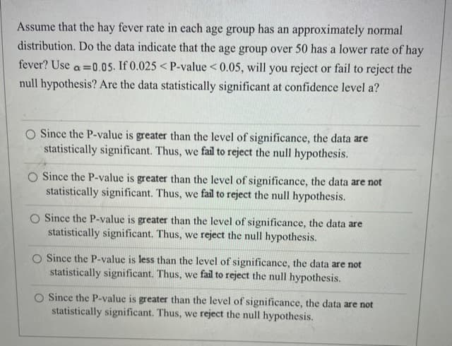 Assume that the hay fever rate in each age group has an approximately normal
distribution. Do the data indicate that the age group over 50 has a lower rate of hay
fever? Use a =0.05. If 0.025 < P-value <0.05, will you reject or fail to reject the
null hypothesis? Are the data statistically significant at confidence level a?
O Since the P-value is greater than the level of significance, the data are
statistically significant. Thus, we fail to reject the null hypothesis.
O Since the P-value is greater than the level of significance, the data are not
statistically significant. Thus, we fail to reject the null hypothesis.
O Since the P-value is greater than the level of significance, the data are
statistically significant. Thus, we reject the null hypothesis.
Since the P-value is less than the level of significance, the data are not
statistically significant. Thus, we fail to reject the null hypothesis.
O Since the P-value is greater than the level of significance, the data are not
statistically significant. Thus, we reject the null hypothesis.
