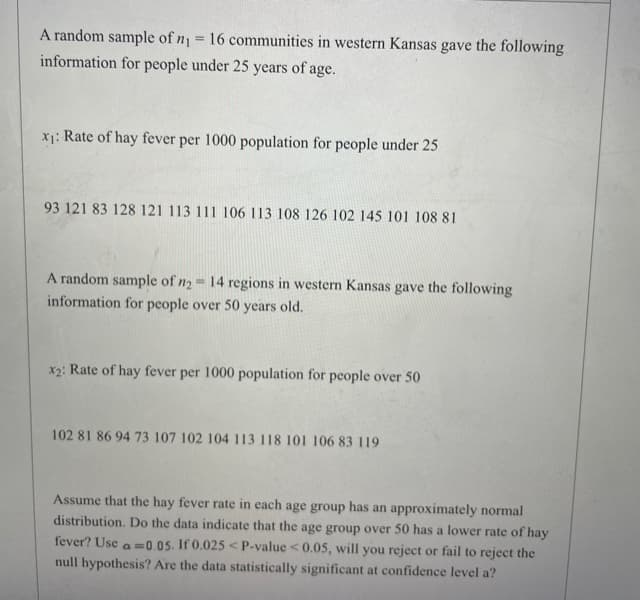 A random sample of n1 = 16 communities in western Kansas gave the following
information for people under 25 years of age.
X1: Rate of hay fever per 1000 population for people under 25
93 121 83 128 121 113 111 106 113 108 126 102 145 101 108 81
A random sample of n2 = 14 regions in western Kansas gave the following
information for people over 50 years old.
x2: Rate of hay fever per 1000 population for people over 50
102 81 86 94 73 107 102 104 113 118 101 106 83 119
Assume that the hay fever rate in each age group has an approximately normal
distribution. Do the data indicate that the age group over 50 has a lower rate of hay
fever? Use a =0.05. If 0.025 < P-value < 0.05, will you reject or fail to reject the
null hypothesis? Are the data statistically significant at confidence level a?
