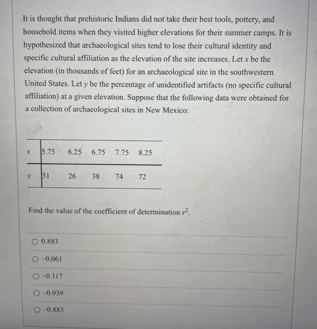 It is thought that prehistoric Indians did not take their best tools, pottery, and
household items when they visited higher elevations for their summer camps. It is
hypothesized that archaeological sites tend to lose their cultural identity and
specific cultural affiliation as the elevation of the site increases. Let x be the
elevation (in thousands of feet) for an archaeological site in the southwestern
United States. Let y be the percentage of unidentified artifacts (no specific cultural
affiliation) at a given elevation. Suppose that the following data were obtained for
a collection of archaeological sites in New Mexico:
5.75
6.25
6.75
7.75 8.25
31
26
38
74
72
Find the value of the coefficient of determination ².
0.883
O-0.061
O -0.117
O -0.939
O -0.883
