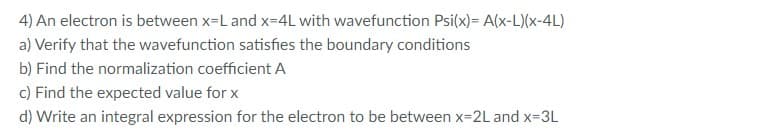 4) An electron is between x-L and x=4L with wavefunction Psi(x)= A(x-L)(x-4L)
a) Verify that the wavefunction satisfies the boundary conditions
b) Find the normalization coefficient A
c) Find the expected value for x
d) Write an integral expression for the electron to be between x-2L and x-3L
