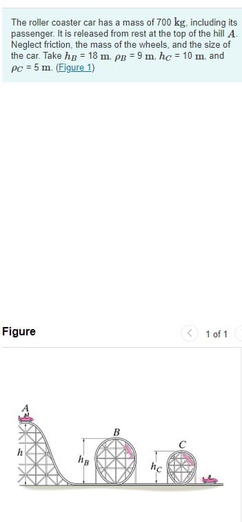 The roller coaster car has a mass of 700 kg, including its
passenger. It is released from rest at the top of the hill A.
Neglect friction, the mass of the wheels, and the size of
the car. Take hp = 18 m, pB = 9 m, hc = 10 m, and
PC = 5 m. (Figure 1)
< 1 of 1
Figure
C
h
hB
hc
