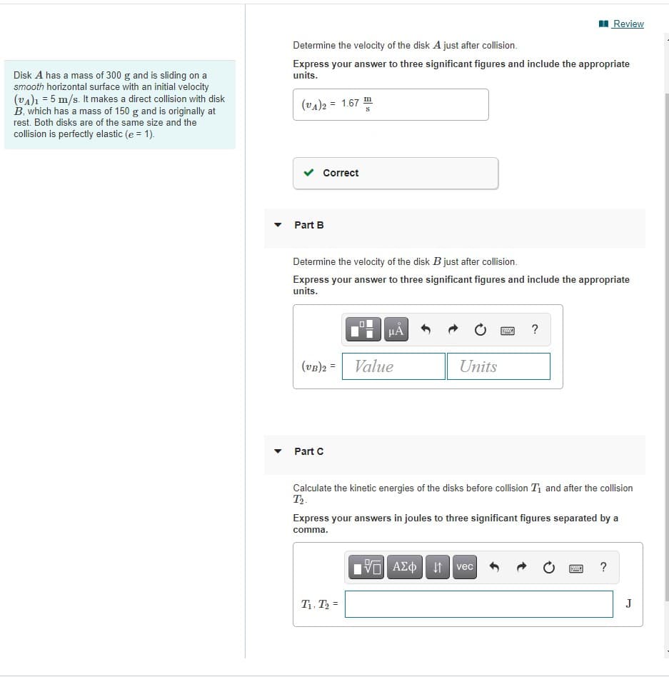 I Review
Determine the velocity of the disk A just after collision.
Express your answer to three significant figures and include the appropriate
units.
Disk A has a mass of 300 g and is sliding on a
smooth horizontal surface with an initial velocity
(va)ı = 5 m/s. It makes a direct collision with disk
B. which has a mass of 150 g and is originally at
rest. Both disks are of the same size and the
collision is perfectly elastic (e = 1).
(vA)2 = 1.67 m
v Correct
Part B
Determine the velocity of the disk B just after collision.
Express your answer to three significant figures and include the appropriate
units.
HA
?
(vB)2 =
Value
Units
Part C
Calculate the kinetic energies of the disks before collision T and after the collision
T2.
Express your answers in joules to three significant figures separated by a
comma.
vec
T1. T2 =
J

