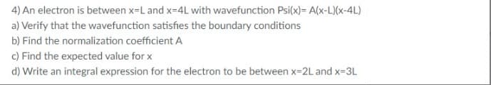 4) An electron is between x-L and x-4L with wavefunction Psi(x)= A(x-L)(x-4L)
a) Verify that the wavefunction satisfies the boundary conditions
b) Find the normalization coefficient A
c) Find the expected value for x
d) Write an integral expression for the electron to be between x-2L and x-3L
