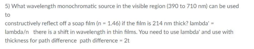 5) What wavelength monochromatic source in the visible region (390 to 710 nm) can be used
to
constructively reflect off a soap film (n 1.46) if the film is 214 nm thick? lambda' =
lambda/n there is a shift in wavelength in thin films. You need to use lambda' and use with
thickness for path difference path difference 2t
