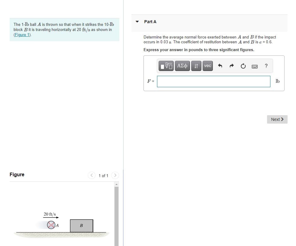 Part A
The 1-lb ball A is thrown so that when it strikes the 10-lb
block B it is traveling horizontally at 20 ft/s as shown in
(Figure 1).
Determine the average normal force exerted between A and B if the impact
occurs in 0.03 s. The coefficient of restitution between A and B is e = 0.6.
Express your answer in pounds to three significant figures.
vec
?
F =
Ib
Next >
Figure
< 1 of 1 >
20 ft/s
A

