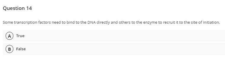 Question 14
Some transcription factors need to bind to the DNA directly and others to the enzyme to recruit it to the site of initiation.
A) True
B False
