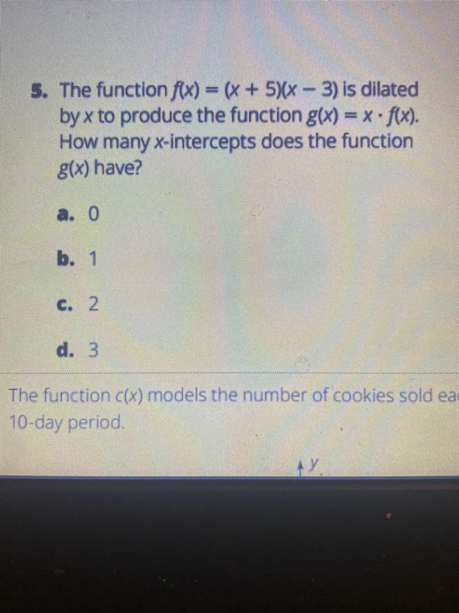 5. The function f(x) = (x+ 5)(x- 3) is dilated
by x to produce the function g(x) = x fx).
How many x-intercepts does the function
g(x) have?
а. 0
b. 1
C. 2
d. 3
The function c(X) models the number of cookies sold ea
10-day period.
