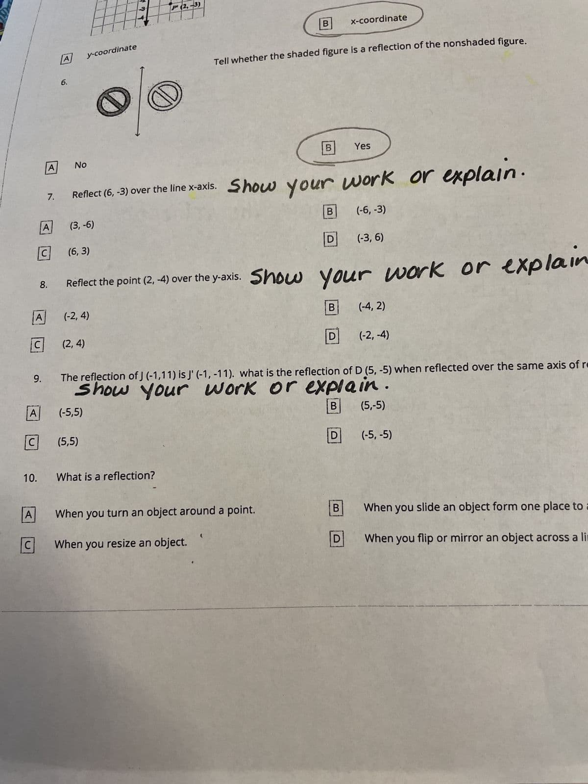 A
A
C
C
A
10.
9.
A
7.
A
C
8.
6.
No
EFFE
y-coordinate
(6,3)
(2,4)
C (5,5)
(-5,5)
P (2,-3)
D
Reflect (6, -3) over the line x-axis. Show your work or explain.
(3, -6)
(-6, -3)
What is a reflection?
B
Tell whether the shaded figure is a reflection of the nonshaded figure.
B
When you turn an object around a point.
When you resize an object.
B
Reflect the point (2, -4) over the y-axis. Show your work or explain
(-2, 4)
D
B
x-coordinate
D
Yes
The reflection of J (-1,11) is j' (-1, -11). what is the reflection of D (5,-5) when reflected over the same axis of re
Show your work or explain.
B
(5,-5)
B
D
(-3, 6)
(-4, 2)
(-2,-4)
(-5, -5)
When you slide an object form one place to a
When you flip or mirror an object across a lin