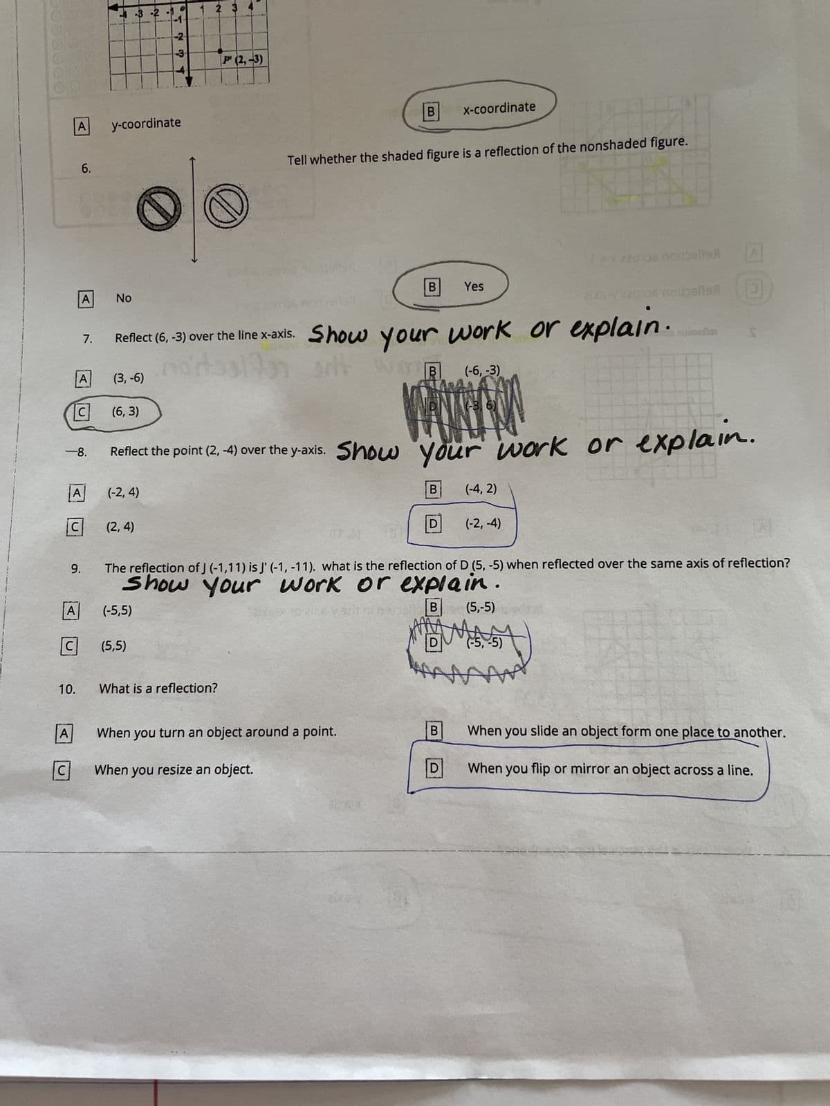 A
A
C
C
-8.
10.
6.
C
A y-coordinate
A
A
A
C
9.
7.
No
-3 -2
(6,3)
7
(2,4)
4234
(-5,5)
(5,5)
1 2 3 4
P (2,-3)
Ø
H
Tell whether the shaded figure is a reflection of the nonshaded figure.
What is a reflection?
B
Reflect (6, -3) over the line x-axis. Show your work or explain.
nortaal
artt W
(-6, -3)
(3, -6)
B
When you turn an object around a point.
When you resize an object.
B
B
Reflect the point (2, -4) over the y-axis. Show your work or explain.
meng
(-2, 4)
D
x-coordinate
Yes
B
D
(-3, 6)
(-4, 2)
The reflection of J (-1,11) is J' (-1, -11). what is the reflection of D (5,-5) when reflected over the same axis of reflection?
Show your work or explain
cyssini beopB (5,-5)
(-2,-4)
Pois noitbals
2X6-(220306 nopelis
●
(-5, -5)
ܫܛ
A
(E
efter S
When you slide an object form one place to another.
When you flip or mirror an object across a line.