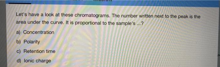 Let's have a look at these chromatograms. The number written next to the peak is the
area under the curve. It is proportional to the sample's ...?
a) Concentration
b) Polarity
c) Retention time
d) lonic charge
