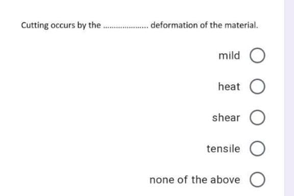 Cutting occurs by the
deformation of the material.
mild O
heat O
shear O
tensile O
none of the above O
