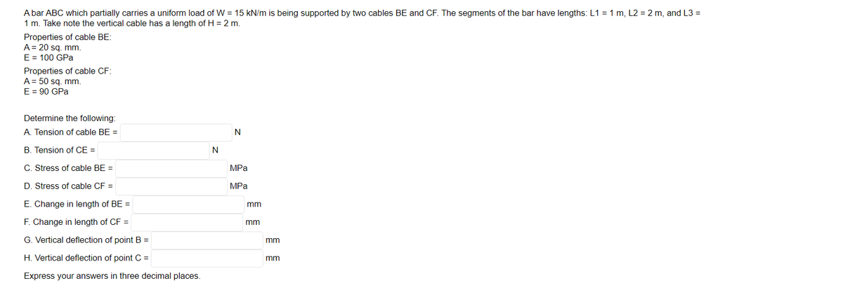 A bar ABC which partially carries a uniform load of W = 15 kN/m is being supported by two cables BE and CF. The segments of the bar have lengths: L1 = 1 m, L2= 2 m, and L3 =
1 m. Take note the vertical cable has a length of H = 2 m.
Properties of cable BE:
A = 20 sq. mm.
E = 100 GPa
Properties of cable CF:
A = 50 sq.mm.
E = 90 GPa
Determine the following:
A. Tension of cable BE =
B. Tension of CE =
C. Stress of cable BE =
D. Stress of cable CF =
E. Change in length of BE =
F. Change in length of CF =
G. Vertical deflection of point B =
H. Vertical deflection of point C =
Express your answers in three decimal places.
N
N
MPa
MPa
mm
mm
mm
mm
