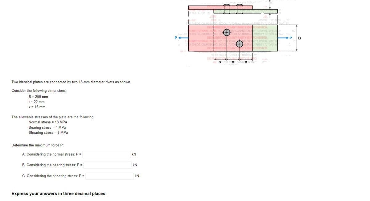 Two identical plates are connected by two 18-mm diameter rivets as shown.
Consider the following dimensions:
B = 200 mm
t = 22 mm
x = 16 mm
The allowable stresses of the plate are the following:
Normal stress = 18 MPa
Bearing stress = 4 MPa
Shearing stress = 5 MPa
Determine the maximum force P:
A. Considering the normal stress: P =
B. Considering the bearing stress: P =
C. Considering the shearing stress: P =
Express your answers in three decimal places.
KN
kN
KN
O CHEGG.CO ISL
STRI
NG
URVE VARSITY TUTUP
INST
UTORIAL TE SUCH, B
O CHEGG COURSEHERO, SKOOLI TUTORET TUTURME VARSITY TUTORS, WZANT. ETC.
DISTRIBUTION TO ANY PARTY IS PROHIBITED,
INSTITUTIONAL EXAM NOT EUPLOADING ON ANY TUTORIAL SITE SUCH
LEDO CHEGG, COURSEHERO, SKOTTOREYZ TUTORM VARSITY TUTORS, W ZAWI, ETC.
P4
DISTRIBUTION TO ANY PARTY IS PROHIBITED.
NOT
P
SN INSTITUTIONAL EXEM NOT FOR REUPLNG ON ANY TUTORIAL SITE SUC
30 CHEGG, COURSEHERO, SKOOL TUTO+STORM VARSITY TUTORS, W
DISTRIBUTION TO ANY RTY IS PROHIBITED.
THERO, SKOOL TUTOREY TUTORME V
ANYERTY IS FROI
AM, NXT FOR REXPLOADINGXON ANY 1
DIST BUTION
ZA
C.
B