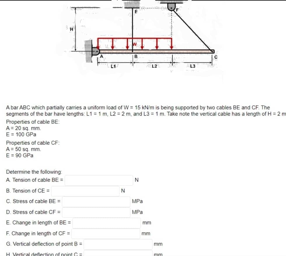 Properties of cable CF:
A 50 sq. mm.
E = 90 GPa
L1
Determine the following:
A. Tension of cable BE =
B. Tension of CE =
C. Stress of cable BE =
D. Stress of cable CF =
E. Change in length of BE =
F. Change in length of CF =
G. Vertical deflection of point B =
H Vertical deflection of point C =
A bar ABC which partially carries a uniform load of W = 15 kN/m is being supported by two cables BE and CF. The
segments of the bar have lengths: L1 = 1 m, L2 = 2 m, and L3= 1 m. Take note the vertical cable has a length of H = 2 m
Properties of cable BE:
A = 20 sq.mm.
E = 100 GPa
N
N
MPa
MPa
mm
L2
mm
mm
L3
mm
с