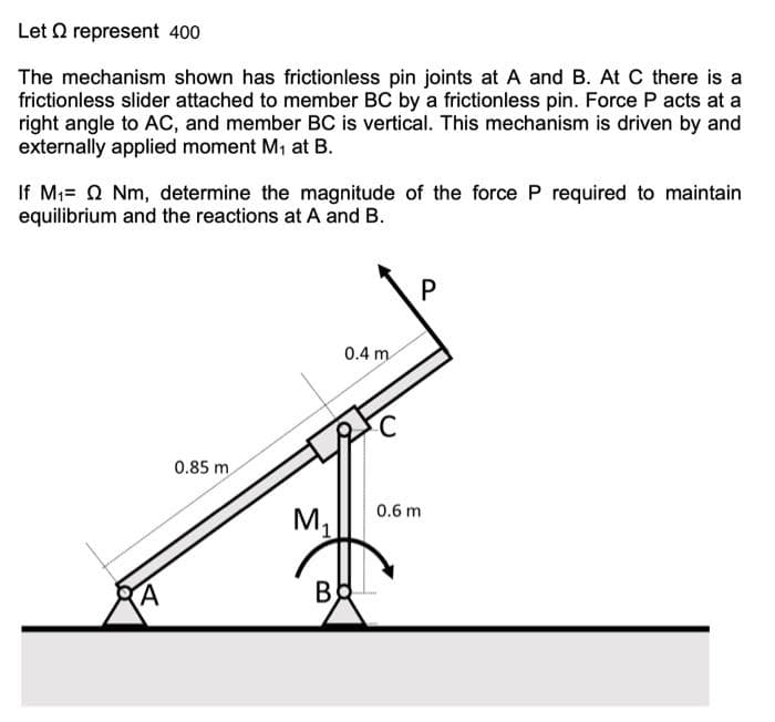 Let Q represent 400
The mechanism shown has frictionless pin joints at A and B. At C there is a
frictionless slider attached to member BC by a frictionless pin. Force P acts at a
right angle to AC, and member BC is vertical. This mechanism is driven by and
externally applied moment M, at B.
If Mi= Q Nm, determine the magnitude of the force P required to maintain
equilibrium and the reactions at A and B.
P
0.4 m
0.85 m
0.6 m
M1
