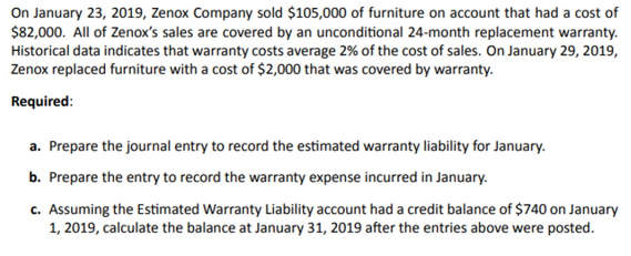 On January 23, 2019, Zenox Company sold $105,000 of furniture on account that had a cost of
$82,000. All of Zenox's sales are covered by an unconditional 24-month replacement warranty.
Historical data indicates that warranty costs average 2% of the cost of sales. On January 29, 2019,
Zenox replaced furniture with a cost of $2,000 that was covered by warranty.
Required:
a. Prepare the journal entry to record the estimated warranty liability for January.
b. Prepare the entry to record the warranty expense incurred in January.
c. Assuming the Estimated Warranty Liability account had a credit balance of $740 on January
1, 2019, calculate the balance at January 31, 2019 after the entries above were posted.