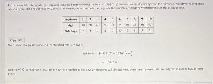 The personnel director of a large hospital is interested in determining the relationship (if any) between an employee's age and the number of sick days the employee
takes per year. The director randomly selects ten employees and records their age and the number of sick days which they took in the previous year.
Employee
Age
Sick Days
5 6 7
8
1 2 3 4
30 50 40 55
28 60 25
30
7
4 3
2
9
10
0
8
Copy Data
The estimated regression line and the standard error are given.
9 10
30 45
5 2
Sick Days = 14.310162 -0.2369(Age)
3, 1.682207
Find the 99 % confidence interval for the average number of sick days an employee will take per year, given the employee is 41. Round your answer to two decimal
places.