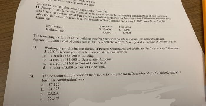 Use the following information for questions 13 and 14:
On January 1, 2022, Paulson Corporation purchased 75% of the outstanding common stock of Sun Company.
which became a subsidiary of Paulson. No goodwill was reported on this acquisition. Differences between book
value and fair value of the net identifiable assets of Sun Company on January 1, 2022, were limited to the
following:
13.
14.
The remaining useful life of the building was five years with no salvage value. Sun used straight line
depreciation. Sun's cost of goods sold (FIFO) was $38,000 in 2022. Sun reported an income of 20,000 in 2023.
C.
d.
pstream sale made at a gain.
made at a loss.
Inventories
Building, net
Working paper eliminating entries for Paulson Corporation and subsidiary for the year ended December
31, 2023 (second year after business combination) included
a.
a credit of $5,000 to Building
b.
a credit of $1,000 to Depreciation Expense
a credit of $500 to Cost of Goods Sold
a debit of $500 to Cost of Goods Sold
a.
$5,125
$4,875
c. $5,250
d. $5,375
Book value
$ 19,000
45,000
b.
Fair value
$ 18,500
40,000
The noncontrolling interest in net income for the year ended December 31, 2023 (second year after
business combination) was