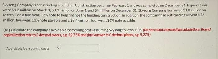 Skysong Company is constructing a building. Construction began on February 1 and was completed on December 31. Expenditures
were $1.2 million on March 1, $0.9 million on June 1, and $4 million on December 31. Skysong Company borrowed $1.0 million on
March 1 on a five-year, 12% note to help finance the building construction. In addition, the company had outstanding all year a $3-
million, five-year, 13% note payable and a $3.4-million, four-year, 16% note payable.
(a1) Calculate the company's avoidable borrowing costs assuming Skysong follows IFRS. (Do not round intermediate calculations. Round
capitalization rate to 2 decimal places, e.g. 52.75% and final answer to 0 decimal places, e.g. 5,275.)
Avoidable borrowing costs