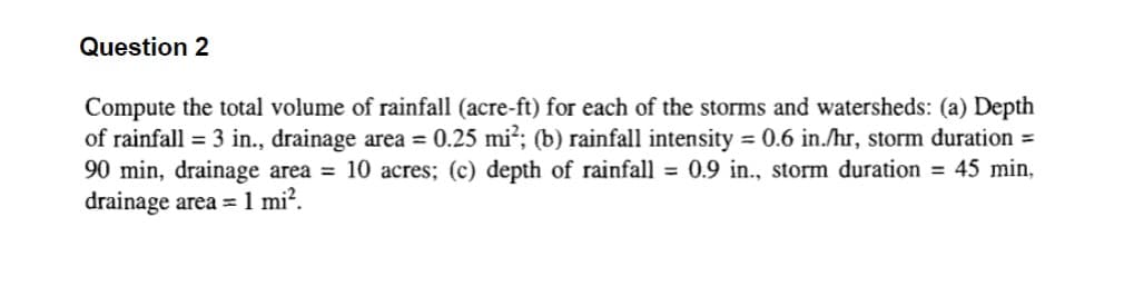 Question 2
Compute the total volume of rainfall (acre-ft) for each of the storms and watersheds: (a) Depth
of rainfall = 3 in., drainage area = 0.25 mi²; (b) rainfall intensity = 0.6 in./hr, storm duration=
90 min, drainage area = 10 acres; (c) depth of rainfall = 0.9 in., storm duration = 45 min,
drainage area = 1 mi².