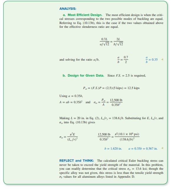 ANALYSIS:
a. Most Efficient Design. The most efficient design is when the criti-
cal stresses corresponding to the two possible modes of buckling are equal.
Referring to Eq. (10.13b), this is the case if the two values obtained above
for the effective slenderness ratio are equal.
and solving for the ratio a/b,
0.7L
a/√12
Using a = 0.35b,
A = ab 0.35b² and
% =
²E
(L./r)²
b. Design for Given Data. Since F.S. = 2.5 is required,
2L
b/√12
P
=====
A
a
P = (F.S.)P = (2.5) (5 kips) = 12.5 kips
12,500 lb
0.35b²
12,500 lb
0.35b²
0.7
2
Making L = 20 in. in Eq. (2), L./r, = 138.6/b. Substituting for E, L/r, and
into Eq. (10.13b) gives
ローb
(10.1 x 10º psi)
(138.6/b)²
b = 1.620 in.
= 0.35
a = 0.35b = 0.567 in.
REFLECT and THINK: The calculated critical Euler buckling stress can
never be taken to exceed the yield strength of the material. In this problem,
you can readily determine that the critical stress = 13.6 ksi; though the
specific alloy was not given, this stress is less than the tensile yield strength
by values for all aluminum alloys listed in Appendix D.