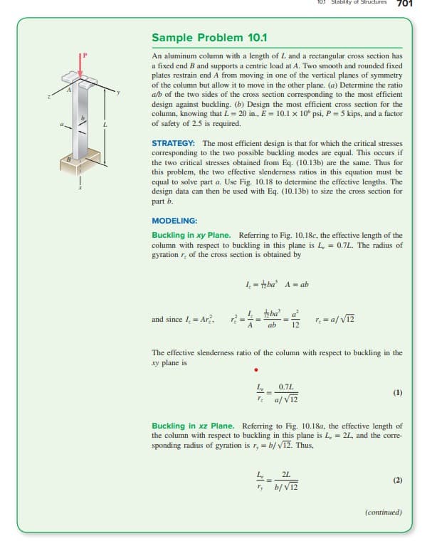 Sample Problem 10.1
An aluminum column with a length of L and a rectangular cross section has
a fixed end B and supports a centric load at A. Two smooth and rounded fixed
plates restrain end A from moving in one of the vertical planes of symmetry
of the column but allow it to move in the other plane. (a) Determine the ratio
a/b of the two sides of the cross section corresponding to the most efficient
design against buckling. (b) Design the most efficient cross section for the
column, knowing that L = 20 in., E = 10.1 x 106 psi, P = 5 kips, and a factor
of safety of 2.5 is required.
STRATEGY: The most efficient design is that for which the critical stresses
corresponding to the two possible buckling modes are equal. This occurs if
the two critical stresses obtained from Eq. (10.13b) are the same. Thus for
this problem, the two effective slenderness ratios in this equation must be
equal to solve part a. Use Fig. 10.18 to determine the effective lengths. The
design data can then be used with Eq. (10.13b) to size the cross section for
part b.
MODELING:
Buckling in xy Plane. Referring to Fig. 10.18c, the effective length of the
column with respect to buckling in this plane is L, = 0.7L. The radius of
gyration of the cross section is obtained by
and since I = Ar?,
1₁=ba A = ab
ba
A ab
10.1 Stability of Structures 701
L₂
0.7L
=
T₂a/√12
The effective slenderness ratio of the column with respect to buckling in the
xy plane is
r₂ = a/√12
42L
=
r, b/√12
(1)
Buckling in xz Plane. Referring to Fig. 10.18a, the effective length of
the column with respect to buckling in this plane is L, = 2L, and the corre-
sponding radius of gyration is r, = b/√12. Thus,
(2)
(continued)