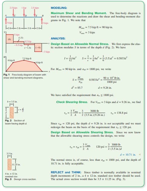 2.5 kips
с
3 kips
(6)
-2--3--3--2-
3 kips
6 kip-ft
b-3.5 in.
3.5 in.
1 kip
-0.5 kip
I
(1.5)
D
I--4
11.25 in
2.5 kips
Fig. 2 Section of
beam having depth d
05 kip
(-1.5)
7.5 kip-ft
E
Fig. 1 Free-body diagram of beam with
shear and bending moment diagrams.
(-6)
3 kips
6 kip-ft
4 in. x 12 in.
nominal size
Fig. 3 Design cross section.
MODELING:
Maximum Shear and Bending Moment. The free-body diagram is
used to determine the reactions and draw the shear and bending-moment dia-
grams in Fig. 1. We note that
ANALYSIS:
**Design Based on Allowable Normal Stress. We first express the elas-
tic section modulus S in terms of the depth d (Fig. 2). We have
-3 kips
1=hd¹ S====bd² = (3.5)d² = 0.5833d²
M
S=
T=
V
For Mx = 90 kip-in. and = 1800 psi, we write
3 V
2 A
M
d² = 85.7
= 7.5 kip-ft = 90 kip-in.
= 3 kips
We have satisfied the requirement that ≤ 1800 psi.
Check Shearing Stress. For Vx = 3 kips and d = 9.26 in., we find
0.5833d²=
==
90 x 10' lb-in.
1800 psi
d = 9.26 in.
3 3000 lb
2 (3.5 in.) (9.26 in.)
3 V
2 A
Since = 120 psi, the depth d= 9.26 in. is not acceptable and we must
redesign the beam on the basis of the requirement that T ≤ 120 psi.
Design Based on Allowable Shearing Stress. Since we now know
that the allowable shearing stress controls the design, we write
T = 138.8 psi
120 psi
3 3000 lb
2 (3.5 in.)d
d = 10.71 in. 4
The normal stress is, of course, less than = 1800 psi, and the depth of
10.71 in. is fully acceptable.
REFLECT and THINK: Since timber is normally available in nominal
depth increments of 2 in., a 4 x 12-in. standard size timber should be used.
The actual cross section would then be 3.5 x 11.25 in. (Fig. 3).