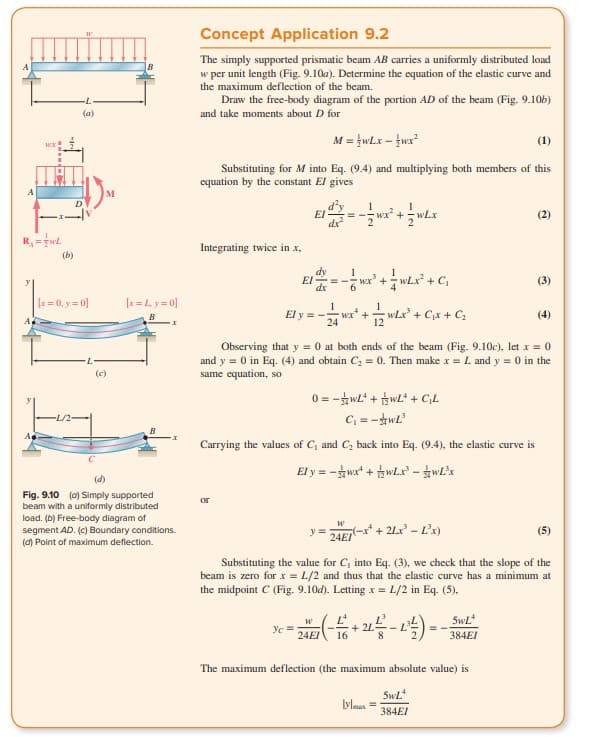 WOX
R₁=TwL
(b)
(a)
D
[x = 0, y=0]
(c)
[x=Ly=0]
(d)
Fig. 9.10 (a) Simply supported
beam with a uniformly distributed
load. (b) Free-body diagram of
segment AD. (c) Boundary conditions.
(d) Point of maximum deflection.
Concept Application 9.2
The simply supported prismatic beam AB carries a uniformly distributed load
w per unit length (Fig. 9.10a). Determine the equation of the elastic curve and
the maximum deflection of the beam.
Draw the free-body diagram of the portion AD of the beam (Fig. 9.10b)
and take moments about D for
M = {wLx - wx²
(1)
Substituting for M into Eq. (9.4) and multiplying both members of this
equation by the constant El gives
Integrating twice in .x,
EI
or
dy
EI ==
dx
dx
El y = -
1
== wx² +
y =
1
=-=-=wXx²* + = 2 ²x² + C₁x + C₂
24
- 7/7wx² + = w²x³² + C₁
1
0=w+w+G₁L
C₁=-wL²
Carrying the values of C, and C₂ back into Eq. (9.4), the elastic curve is
El y=-wx+wLx-wLx
wLx
Observing that y = 0 at both ends of the beam (Fig. 9.10c), let x = 0
and y = 0 in Eq. (4) and obtain C₂ = 0. Then make x = L and y = 0 in the
same equation, so
W
24EI
(-x+ 2Lx¹ - L³x)
W
c =
= 24 E 7 (-16 + 21-²2 - 1²¹²) =
2L
L
8
lylmax =
SwL
384EI
Substituting the value for C, into Eq. (3), we check that the slope of the
beam is zero for x = L/2 and thus that the elastic curve has a minimum at
the midpoint C (Fig. 9.10d). Letting x = L/2 in Eq. (5),
The maximum deflection (the maximum absolute value) is
(2)
5wL
384EI
(3)
(5)