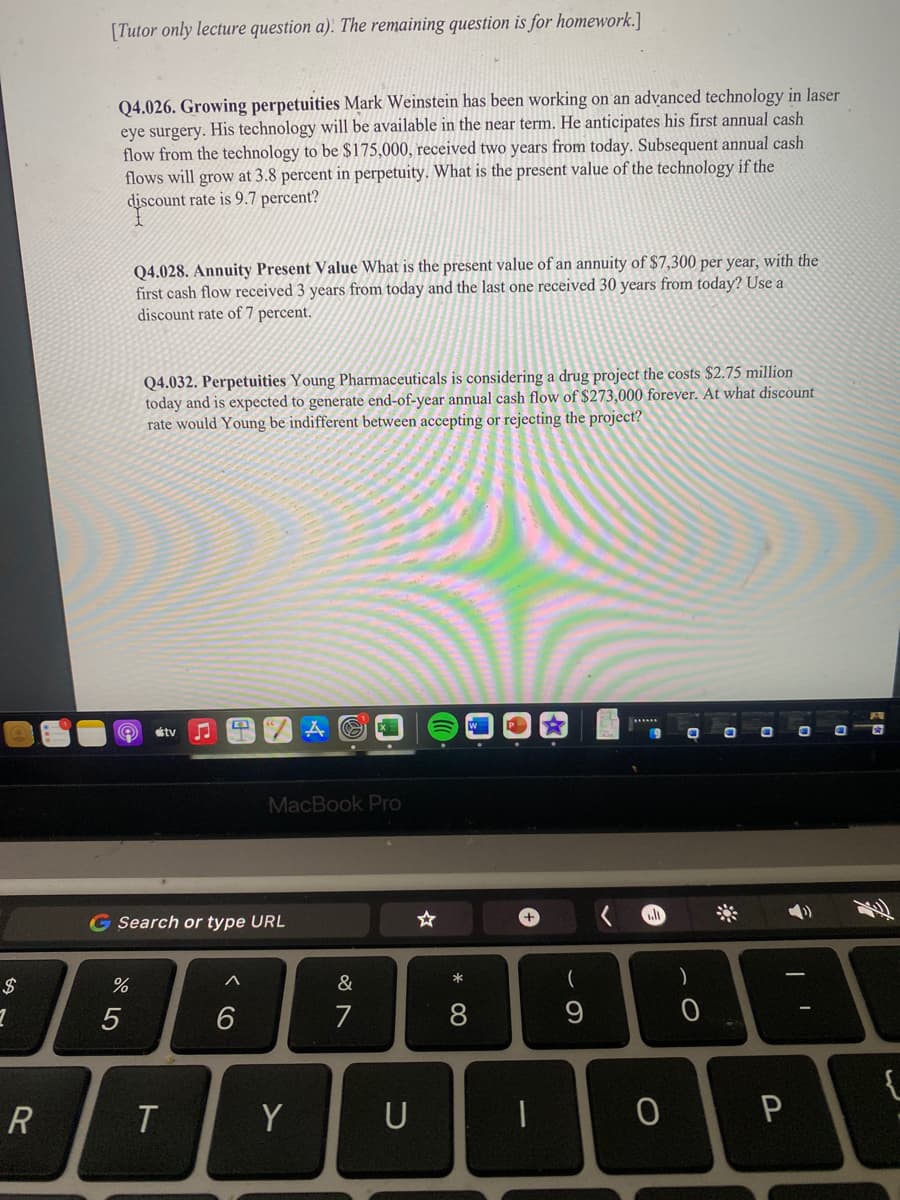 [Tutor only lecture question a). The remaining question is for homework.]
Q4.026. Growing perpetuities Mark Weinstein has been working on an advanced technology in laser
eye surgery. His technology will be available in the near term. He anticipates his first annual cash
flow from the technology to be $175,000, received two years from today. Subsequent annual cash
flows will grow at 3.8 percent in perpetuity. What is the present value of the technology if the
discount rate is 9.7 percent?
Q4.028. Annuity Present Value What is the present value of an annuity of $7,300 per year, with the
first cash flow received 3 years from today and the last one received 30 years from today? Use a
discount rate of 7 percent.
Q4.032. Perpetuities Young Pharmaceuticals is considering a drug project the costs $2.75 million
today and is expected to generate end-of-year annual cash flow of $273,000 forever. At what discount
rate would Young be indifferent between accepting or rejecting the project?
étv
MacBook Pro
G Search or type URL
$
&
5
7
8
9
{
R
Y
P
