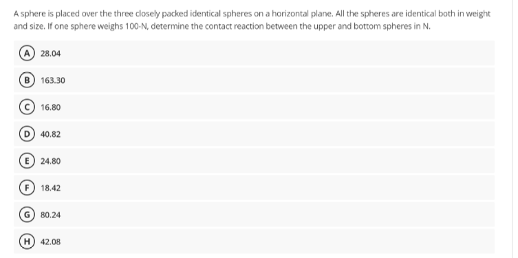 A sphere is placed over the three closely packed identical spheres on a horizontal plane. All the spheres are identical both in weight
and size. If one sphere weighs 100-N, determine the contact reaction between the upper and bottom spheres in N.
A 28.04
163.30
16.80
D 40.82
24.80
F 18.42
80.24
H) 42.08
